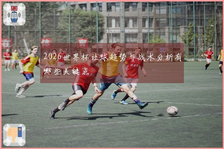 2026世界杯让球趋势与战术分析有哪些关键点