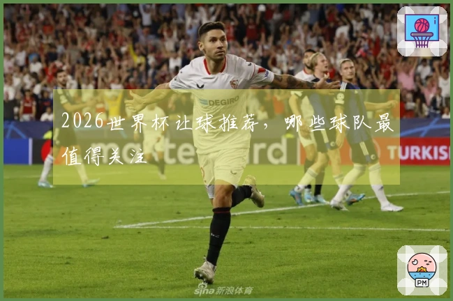 2026世界杯让球推荐，哪些球队最值得关注
