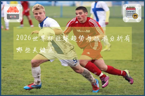 2026世界杯让球趋势与战术分析有哪些关键点